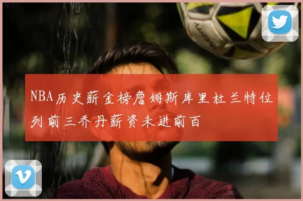 NBA历史薪金榜詹姆斯库里杜兰特位列前三乔丹薪资未进前百