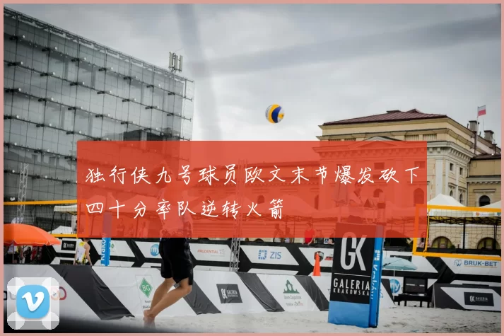 独行侠九号球员欧文末节爆发砍下四十分率队逆转火箭