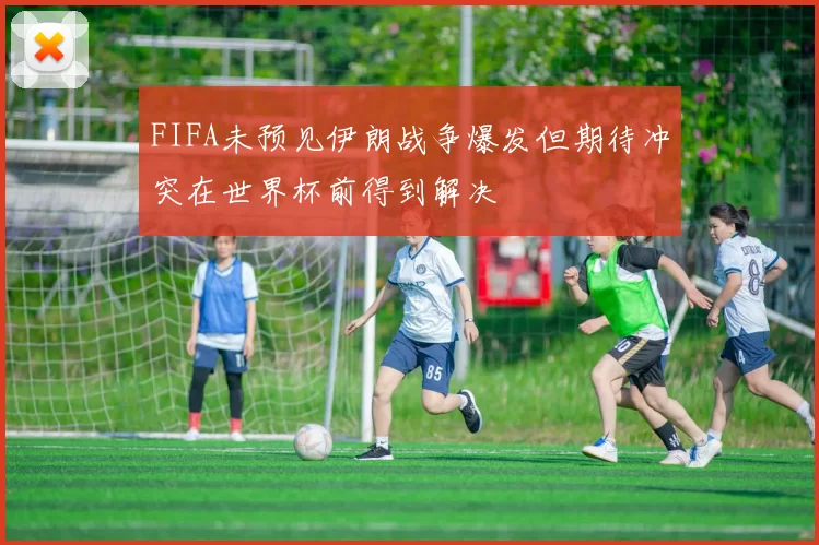 FIFA未预见伊朗战争爆发但期待冲突在世界杯前得到解决