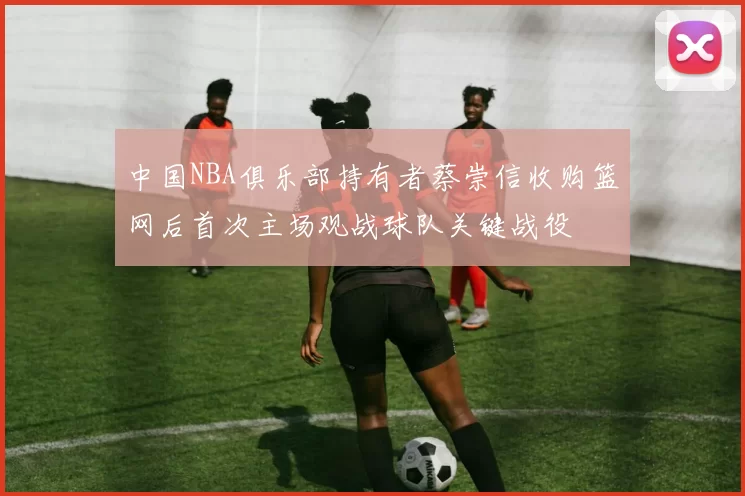 中国NBA俱乐部持有者蔡崇信收购篮网后首次主场观战球队关键战役