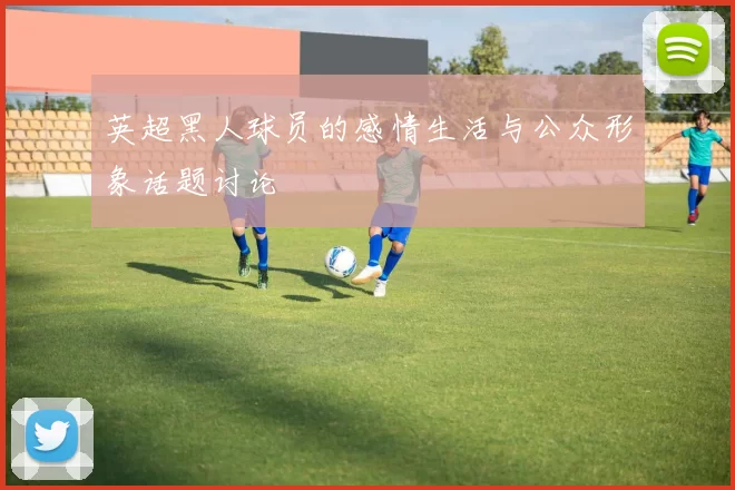 英超黑人球员的感情生活与公众形象话题讨论