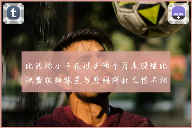 比西称小卡在过去两个月表现堪比联盟顶级球星与詹姆斯杜兰特不相上下
