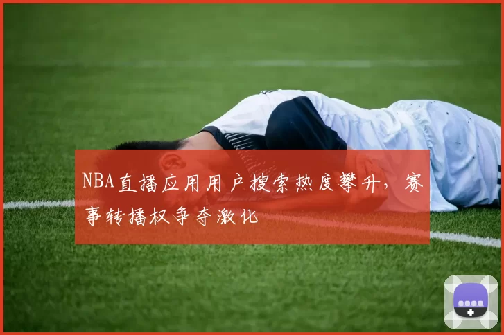 NBA直播应用用户搜索热度攀升，赛事转播权争夺激化