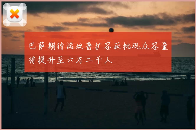 巴萨期待诺坎普扩容获批观众容量将提升至六万二千人