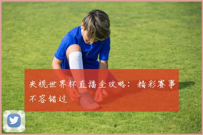 央视世界杯直播全攻略：精彩赛事不容错过