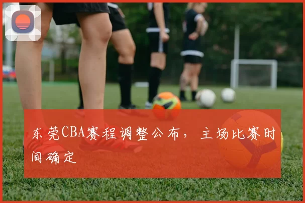 东莞CBA赛程调整公布，主场比赛时间确定