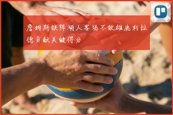 詹姆斯缺阵湖人客场不敌雄鹿利拉德贡献关键得分