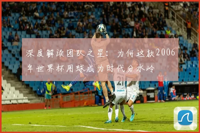 深度解读团队之星:为何这款2006年世界杯用球成为时代分水岭