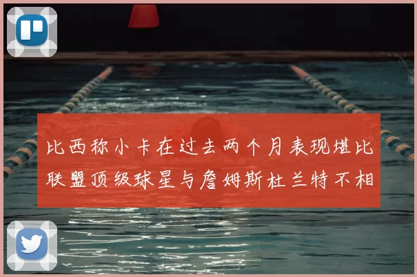 比西称小卡在过去两个月表现堪比联盟顶级球星与詹姆斯杜兰特不相上下