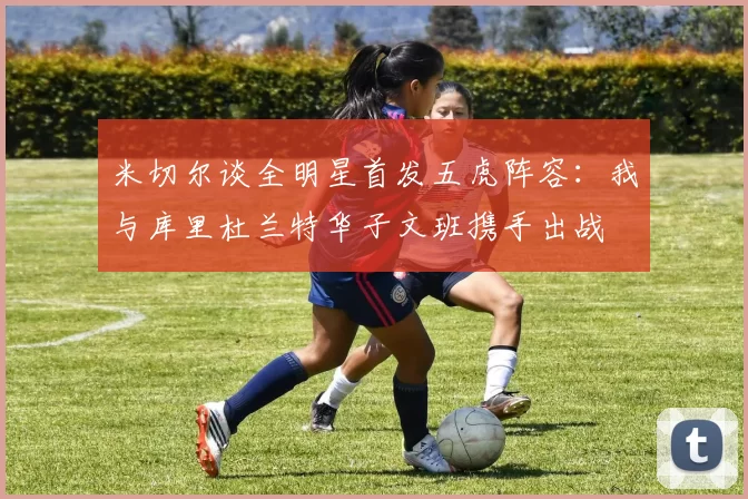 米切尔谈全明星首发五虎阵容：我与库里杜兰特华子文班携手出战