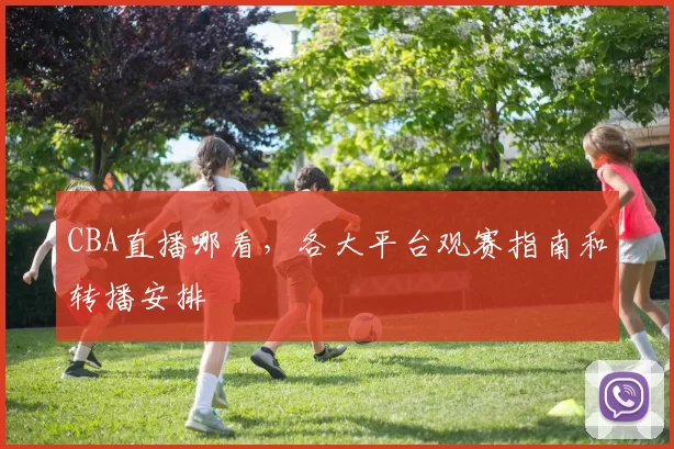 CBA直播哪看，各大平台观赛指南和转播安排