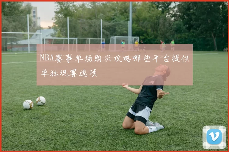 NBA赛事单场购买攻略哪些平台提供单独观赛选项