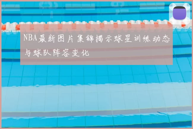 NBA最新图片集锦揭示球星训练动态与球队阵容变化