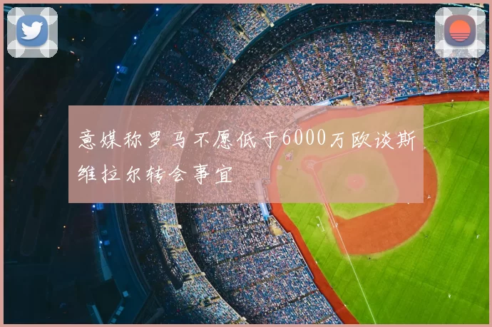 意媒称罗马不愿低于6000万欧谈斯维拉尔转会事宜