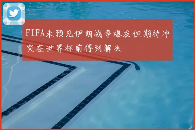FIFA未预见伊朗战争爆发但期待冲突在世界杯前得到解决
