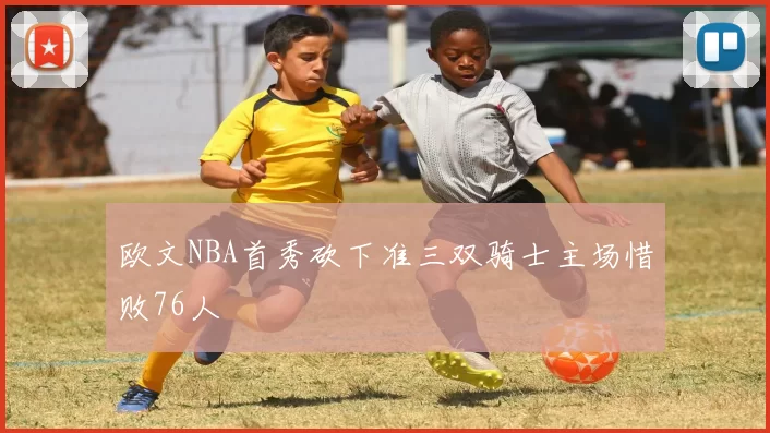 欧文NBA首秀砍下准三双骑士主场惜败76人