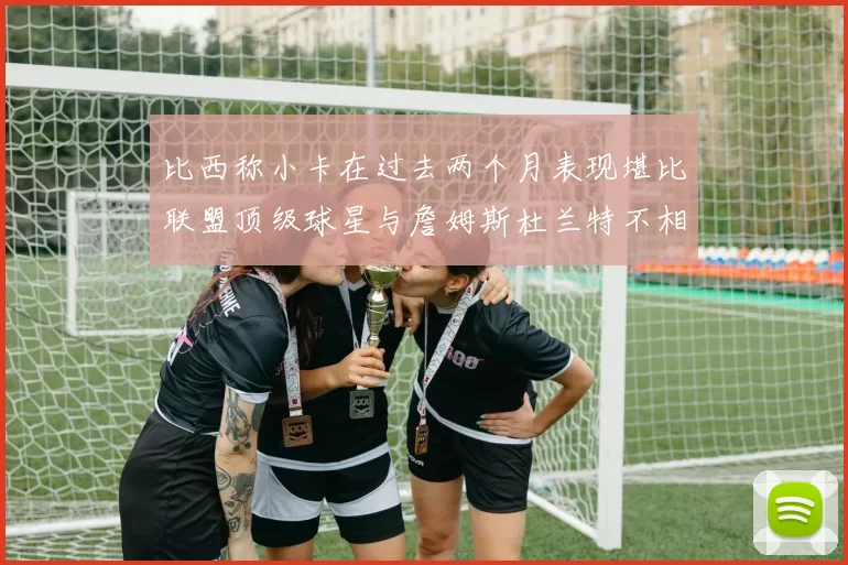 比西称小卡在过去两个月表现堪比联盟顶级球星与詹姆斯杜兰特不相上下
