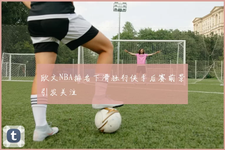 欧文NBA排名下滑独行侠季后赛前景引发关注