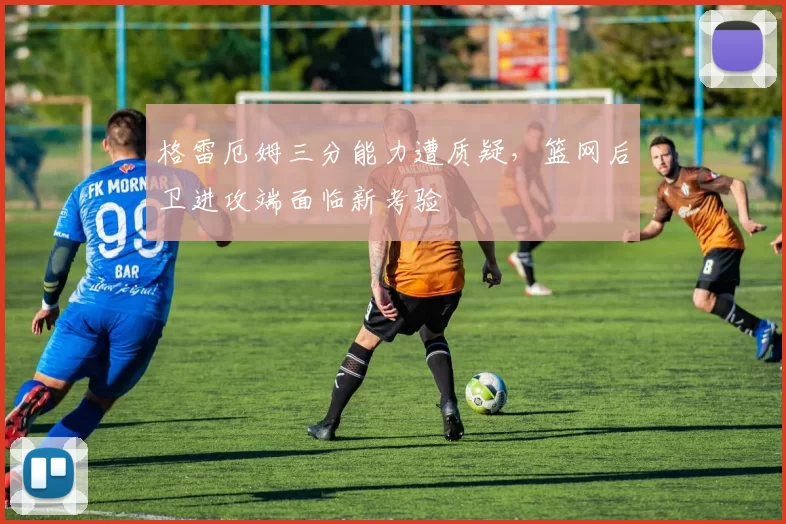 格雷厄姆三分能力遭质疑，篮网后卫进攻端面临新考验