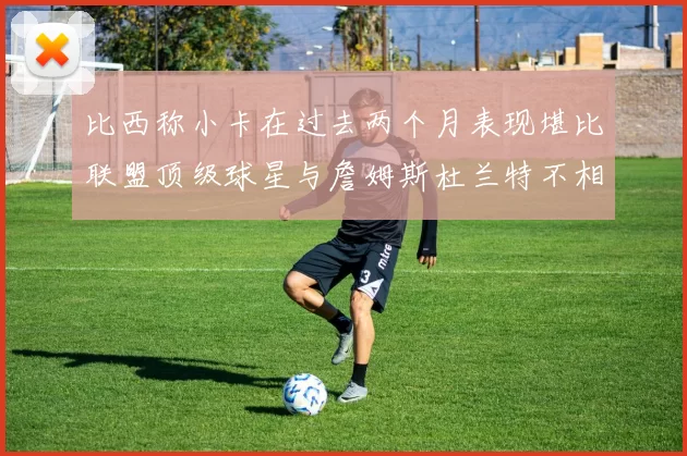 比西称小卡在过去两个月表现堪比联盟顶级球星与詹姆斯杜兰特不相上下