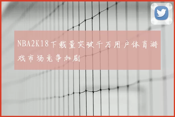 NBA2K18下载量突破千万用户体育游戏市场竞争加剧
