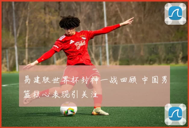 易建联世界杯封神一战回顾 中国男篮核心表现引关注