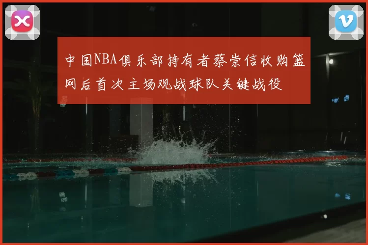 中国NBA俱乐部持有者蔡崇信收购篮网后首次主场观战球队关键战役