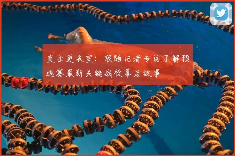 直击更衣室：跟随记者专访了解预选赛最新关键战役幕后故事
