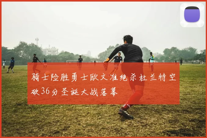 骑士险胜勇士欧文准绝杀杜兰特空砍36分圣诞大战落幕