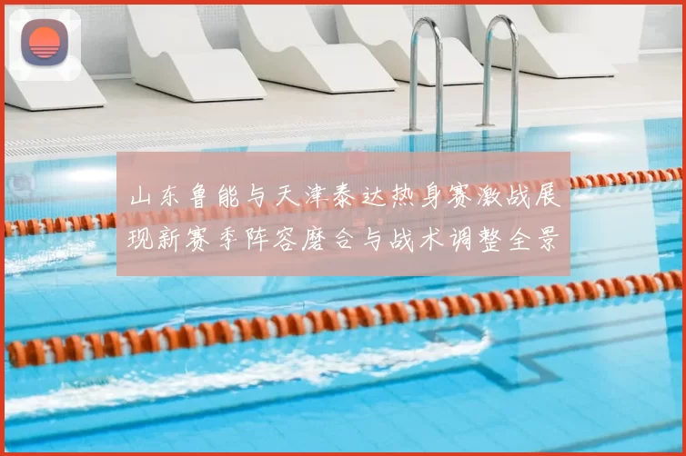 山东鲁能与天津泰达热身赛激战展现新赛季阵容磨合与战术调整全景观察