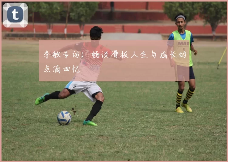 李敏专访：畅谈滑板人生与成长的点滴回忆