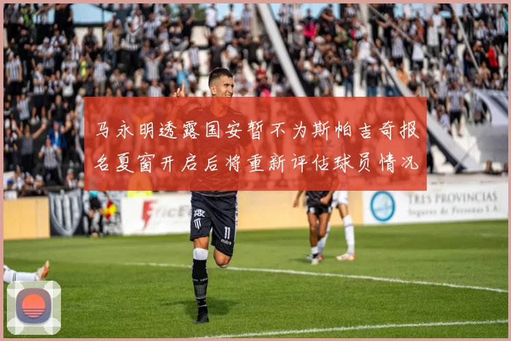 马永明透露国安暂不为斯帕吉奇报名夏窗开启后将重新评估球员情况