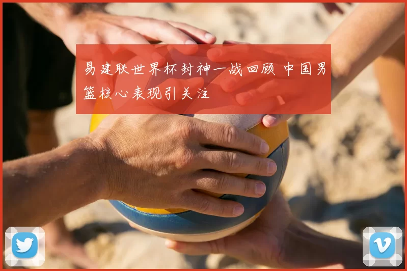 易建联世界杯封神一战回顾 中国男篮核心表现引关注