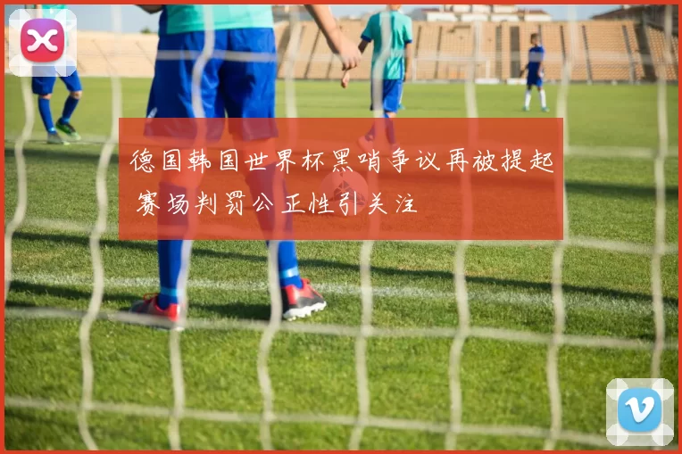 德国韩国世界杯黑哨争议再被提起 赛场判罚公正性引关注