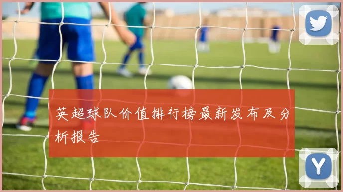 英超球队价值排行榜最新发布及分析报告