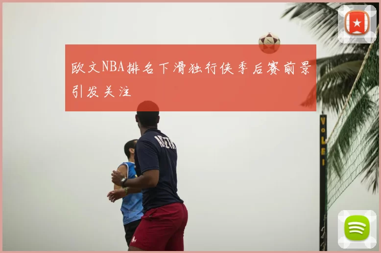 欧文NBA排名下滑独行侠季后赛前景引发关注