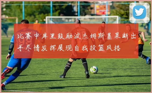 比赛中库里鼓励波杰姆斯基果断出手尽情发挥展现自我投篮风格