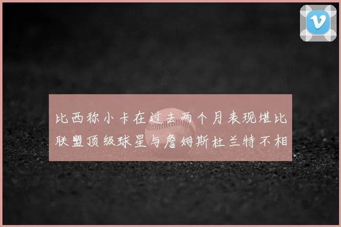 比西称小卡在过去两个月表现堪比联盟顶级球星与詹姆斯杜兰特不相上下