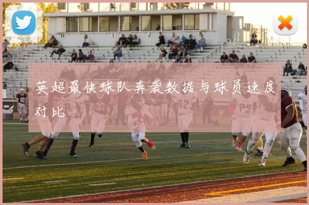英超最快球队奔袭数据与球员速度对比