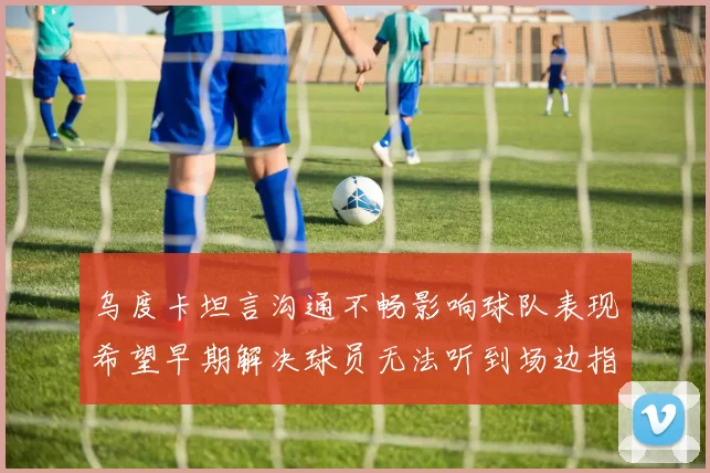 乌度卡坦言沟通不畅影响球队表现希望早期解决球员无法听到场边指令